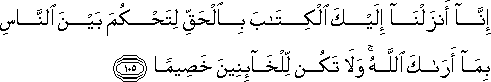 إِنَّا أَنْزَلْنَا إِلَيْكَ الْكِتَابَ بِالْحَقِّ لِتَحْكُمَ بَيْنَ النَّاسِ بِمَا أَرَاكَ اللَّهُ ۚ وَلَا تَكُنْ لِلْخَائِنِينَ خَصِيمًا