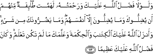 وَلَوْلَا فَضْلُ اللَّهِ عَلَيْكَ وَرَحْمَتُهُ لَهَمَّتْ طَائِفَةٌ مِنْهُمْ أَنْ يُضِلُّوكَ وَمَا يُضِلُّونَ إِلَّا أَنْفُسَهُمْ ۖ وَمَا يَضُرُّونَكَ مِنْ شَيْءٍ ۚ وَأَنْزَلَ اللَّهُ عَلَيْكَ الْكِتَابَ وَالْحِكْمَةَ وَعَلَّمَكَ مَا لَمْ تَكُنْ تَعْلَمُ ۚ وَكَانَ فَضْلُ اللَّهِ عَلَيْكَ عَظِيمًا