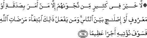 لَا خَيْرَ فِي كَثِيرٍ مِنْ نَجْوَاهُمْ إِلَّا مَنْ أَمَرَ بِصَدَقَةٍ أَوْ مَعْرُوفٍ أَوْ إِصْلَاحٍ بَيْنَ النَّاسِ ۚ وَمَنْ يَفْعَلْ ذَٰلِكَ ابْتِغَاءَ مَرْضَاتِ اللَّهِ فَسَوْفَ نُؤْتِيهِ أَجْرًا عَظِيمًا