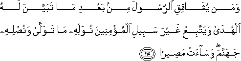 وَمَنْ يُشَاقِقِ الرَّسُولَ مِنْ بَعْدِ مَا تَبَيَّنَ لَهُ الْهُدَىٰ وَيَتَّبِعْ غَيْرَ سَبِيلِ الْمُؤْمِنِينَ نُوَلِّهِ مَا تَوَلَّىٰ وَنُصْلِهِ جَهَنَّمَ ۖ وَسَاءَتْ مَصِيرًا