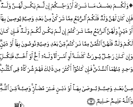 وَلَكُمْ نِصْفُ مَا تَرَكَ أَزْوَاجُكُمْ إِنْ لَمْ يَكُنْ لَهُنَّ وَلَدٌ ۚ فَإِنْ كَانَ لَهُنَّ وَلَدٌ فَلَكُمُ الرُّبُعُ مِمَّا تَرَكْنَ ۚ مِنْ بَعْدِ وَصِيَّةٍ يُوصِينَ بِهَا أَوْ دَيْنٍ ۚ وَلَهُنَّ الرُّبُعُ مِمَّا تَرَكْتُمْ إِنْ لَمْ يَكُنْ لَكُمْ وَلَدٌ ۚ فَإِنْ كَانَ لَكُمْ وَلَدٌ فَلَهُنَّ الثُّمُنُ مِمَّا تَرَكْتُمْ ۚ مِنْ بَعْدِ وَصِيَّةٍ تُوصُونَ بِهَا أَوْ دَيْنٍ ۗ وَإِنْ كَانَ رَجُلٌ يُورَثُ كَلَالَةً أَوِ امْرَأَةٌ وَلَهُ أَخٌ أَوْ أُخْتٌ فَلِكُلِّ وَاحِدٍ مِنْهُمَا السُّدُسُ ۚ فَإِنْ كَانُوا أَكْثَرَ مِنْ ذَٰلِكَ فَهُمْ شُرَكَاءُ فِي الثُّلُثِ ۚ مِنْ بَعْدِ وَصِيَّةٍ يُوصَىٰ بِهَا أَوْ دَيْنٍ غَيْرَ مُضَارٍّ ۚ وَصِيَّةً مِنَ اللَّهِ ۗ وَاللَّهُ عَلِيمٌ حَلِيمٌ