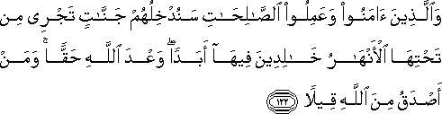 وَالَّذِينَ آمَنُوا وَعَمِلُوا الصَّالِحَاتِ سَنُدْخِلُهُمْ جَنَّاتٍ تَجْرِي مِنْ تَحْتِهَا الْأَنْهَارُ خَالِدِينَ فِيهَا أَبَدًا ۖ وَعْدَ اللَّهِ حَقًّا ۚ وَمَنْ أَصْدَقُ مِنَ اللَّهِ قِيلًا