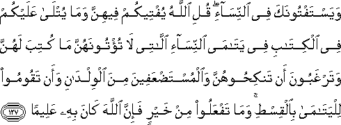 وَيَسْتَفْتُونَكَ فِي النِّسَاءِ ۖ قُلِ اللَّهُ يُفْتِيكُمْ فِيهِنَّ وَمَا يُتْلَىٰ عَلَيْكُمْ فِي الْكِتَابِ فِي يَتَامَى النِّسَاءِ اللَّاتِي لَا تُؤْتُونَهُنَّ مَا كُتِبَ لَهُنَّ وَتَرْغَبُونَ أَنْ تَنْكِحُوهُنَّ وَالْمُسْتَضْعَفِينَ مِنَ الْوِلْدَانِ وَأَنْ تَقُومُوا لِلْيَتَامَىٰ بِالْقِسْطِ ۚ وَمَا تَفْعَلُوا مِنْ خَيْرٍ فَإِنَّ اللَّهَ كَانَ بِهِ عَلِيمًا