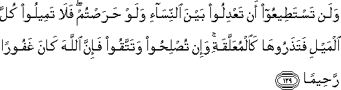 وَلَنْ تَسْتَطِيعُوا أَنْ تَعْدِلُوا بَيْنَ النِّسَاءِ وَلَوْ حَرَصْتُمْ ۖ فَلَا تَمِيلُوا كُلَّ الْمَيْلِ فَتَذَرُوهَا كَالْمُعَلَّقَةِ ۚ وَإِنْ تُصْلِحُوا وَتَتَّقُوا فَإِنَّ اللَّهَ كَانَ غَفُورًا رَحِيمًا