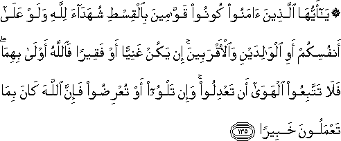 يَا أَيُّهَا الَّذِينَ آمَنُوا كُونُوا قَوَّامِينَ بِالْقِسْطِ شُهَدَاءَ لِلَّهِ وَلَوْ عَلَىٰ أَنْفُسِكُمْ أَوِ الْوَالِدَيْنِ وَالْأَقْرَبِينَ ۚ إِنْ يَكُنْ غَنِيًّا أَوْ فَقِيرًا فَاللَّهُ أَوْلَىٰ بِهِمَا ۖ فَلَا تَتَّبِعُوا الْهَوَىٰ أَنْ تَعْدِلُوا ۚ وَإِنْ تَلْوُوا أَوْ تُعْرِضُوا فَإِنَّ اللَّهَ كَانَ بِمَا تَعْمَلُونَ خَبِيرًا