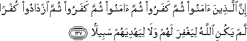 إِنَّ الَّذِينَ آمَنُوا ثُمَّ كَفَرُوا ثُمَّ آمَنُوا ثُمَّ كَفَرُوا ثُمَّ ازْدَادُوا كُفْرًا لَمْ يَكُنِ اللَّهُ لِيَغْفِرَ لَهُمْ وَلَا لِيَهْدِيَهُمْ سَبِيلًا