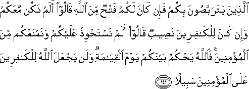 الَّذِينَ يَتَرَبَّصُونَ بِكُمْ فَإِنْ كَانَ لَكُمْ فَتْحٌ مِنَ اللَّهِ قَالُوا أَلَمْ نَكُنْ مَعَكُمْ وَإِنْ كَانَ لِلْكَافِرِينَ نَصِيبٌ قَالُوا أَلَمْ نَسْتَحْوِذْ عَلَيْكُمْ وَنَمْنَعْكُمْ مِنَ الْمُؤْمِنِينَ ۚ فَاللَّهُ يَحْكُمُ بَيْنَكُمْ يَوْمَ الْقِيَامَةِ ۗ وَلَنْ يَجْعَلَ اللَّهُ لِلْكَافِرِينَ عَلَى الْمُؤْمِنِينَ سَبِيلًا