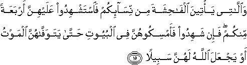 وَاللَّاتِي يَأْتِينَ الْفَاحِشَةَ مِنْ نِسَائِكُمْ فَاسْتَشْهِدُوا عَلَيْهِنَّ أَرْبَعَةً مِنْكُمْ ۖ فَإِنْ شَهِدُوا فَأَمْسِكُوهُنَّ فِي الْبُيُوتِ حَتَّىٰ يَتَوَفَّاهُنَّ الْمَوْتُ أَوْ يَجْعَلَ اللَّهُ لَهُنَّ سَبِيلًا