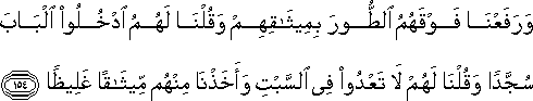 وَرَفَعْنَا فَوْقَهُمُ الطُّورَ بِمِيثَاقِهِمْ وَقُلْنَا لَهُمُ ادْخُلُوا الْبَابَ سُجَّدًا وَقُلْنَا لَهُمْ لَا تَعْدُوا فِي السَّبْتِ وَأَخَذْنَا مِنْهُمْ مِيثَاقًا غَلِيظًا