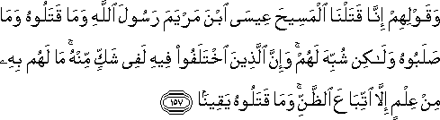 وَقَوْلِهِمْ إِنَّا قَتَلْنَا الْمَسِيحَ عِيسَى ابْنَ مَرْيَمَ رَسُولَ اللَّهِ وَمَا قَتَلُوهُ وَمَا صَلَبُوهُ وَلَٰكِنْ شُبِّهَ لَهُمْ ۚ وَإِنَّ الَّذِينَ اخْتَلَفُوا فِيهِ لَفِي شَكٍّ مِنْهُ ۚ مَا لَهُمْ بِهِ مِنْ عِلْمٍ إِلَّا اتِّبَاعَ الظَّنِّ ۚ وَمَا قَتَلُوهُ يَقِينًا