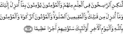 لَٰكِنِ الرَّاسِخُونَ فِي الْعِلْمِ مِنْهُمْ وَالْمُؤْمِنُونَ يُؤْمِنُونَ بِمَا أُنْزِلَ إِلَيْكَ وَمَا أُنْزِلَ مِنْ قَبْلِكَ ۚ وَالْمُقِيمِينَ الصَّلَاةَ ۚ وَالْمُؤْتُونَ الزَّكَاةَ وَالْمُؤْمِنُونَ بِاللَّهِ وَالْيَوْمِ الْآخِرِ أُولَٰئِكَ سَنُؤْتِيهِمْ أَجْرًا عَظِيمًا