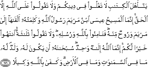 يَا أَهْلَ الْكِتَابِ لَا تَغْلُوا فِي دِينِكُمْ وَلَا تَقُولُوا عَلَى اللَّهِ إِلَّا الْحَقَّ ۚ إِنَّمَا الْمَسِيحُ عِيسَى ابْنُ مَرْيَمَ رَسُولُ اللَّهِ وَكَلِمَتُهُ أَلْقَاهَا إِلَىٰ مَرْيَمَ وَرُوحٌ مِنْهُ ۖ فَآمِنُوا بِاللَّهِ وَرُسُلِهِ ۖ وَلَا تَقُولُوا ثَلَاثَةٌ ۚ انْتَهُوا خَيْرًا لَكُمْ ۚ إِنَّمَا اللَّهُ إِلَٰهٌ وَاحِدٌ ۖ سُبْحَانَهُ أَنْ يَكُونَ لَهُ وَلَدٌ ۘ لَهُ مَا فِي السَّمَاوَاتِ وَمَا فِي الْأَرْضِ ۗ وَكَفَىٰ بِاللَّهِ وَكِيلًا يَا أَهْلَ الْكِتَابِ لَا تَغْلُوا فِي دِينِكُمْ وَلَا تَقُولُوا عَلَى اللَّهِ إِلَّا الْحَقَّ ۚ إِنَّمَا الْمَسِيحُ عِيسَى ابْنُ مَرْيَمَ رَسُولُ اللَّهِ وَكَلِمَتُهُ أَلْقَاهَا إِلَىٰ مَرْيَمَ وَرُوحٌ مِنْهُ ۖ فَآمِنُوا بِاللَّهِ وَرُسُلِهِ ۖ وَلَا تَقُولُوا ثَلَاثَةٌ ۚ انْتَهُوا خَيْرًا لَكُمْ ۚ إِنَّمَا اللَّهُ إِلَٰهٌ وَاحِدٌ ۖ سُبْحَانَهُ أَنْ يَكُونَ لَهُ وَلَدٌ ۘ لَهُ مَا فِي السَّمَاوَاتِ وَمَا فِي الْأَرْضِ ۗ وَكَفَىٰ بِاللَّهِ وَكِيلًا