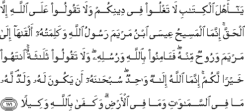 يَا أَهْلَ الْكِتَابِ لَا تَغْلُوا فِي دِينِكُمْ وَلَا تَقُولُوا عَلَى اللَّهِ إِلَّا الْحَقَّ ۚ إِنَّمَا الْمَسِيحُ عِيسَى ابْنُ مَرْيَمَ رَسُولُ اللَّهِ وَكَلِمَتُهُ أَلْقَاهَا إِلَىٰ مَرْيَمَ وَرُوحٌ مِنْهُ ۖ فَآمِنُوا بِاللَّهِ وَرُسُلِهِ ۖ وَلَا تَقُولُوا ثَلَاثَةٌ ۚ انْتَهُوا خَيْرًا لَكُمْ ۚ إِنَّمَا اللَّهُ إِلَٰهٌ وَاحِدٌ ۖ سُبْحَانَهُ أَنْ يَكُونَ لَهُ وَلَدٌ ۘ لَهُ مَا فِي السَّمَاوَاتِ وَمَا فِي الْأَرْضِ ۗ وَكَفَىٰ بِاللَّهِ وَكِيلًا