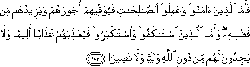 فَأَمَّا الَّذِينَ آمَنُوا وَعَمِلُوا الصَّالِحَاتِ فَيُوَفِّيهِمْ أُجُورَهُمْ وَيَزِيدُهُمْ مِنْ فَضْلِهِ ۖ وَأَمَّا الَّذِينَ اسْتَنْكَفُوا وَاسْتَكْبَرُوا فَيُعَذِّبُهُمْ عَذَابًا أَلِيمًا وَلَا يَجِدُونَ لَهُمْ مِنْ دُونِ اللَّهِ وَلِيًّا وَلَا نَصِيرًا