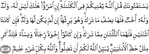 يَسْتَفْتُونَكَ قُلِ اللَّهُ يُفْتِيكُمْ فِي الْكَلَالَةِ ۚ إِنِ امْرُؤٌ هَلَكَ لَيْسَ لَهُ وَلَدٌ وَلَهُ أُخْتٌ فَلَهَا نِصْفُ مَا تَرَكَ ۚ وَهُوَ يَرِثُهَا إِنْ لَمْ يَكُنْ لَهَا وَلَدٌ ۚ فَإِنْ كَانَتَا اثْنَتَيْنِ فَلَهُمَا الثُّلُثَانِ مِمَّا تَرَكَ ۚ وَإِنْ كَانُوا إِخْوَةً رِجَالًا وَنِسَاءً فَلِلذَّكَرِ مِثْلُ حَظِّ الْأُنْثَيَيْنِ ۗ يُبَيِّنُ اللَّهُ لَكُمْ أَنْ تَضِلُّوا ۗ وَاللَّهُ بِكُلِّ شَيْءٍ عَلِيمٌ