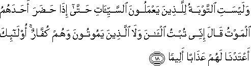 وَلَيْسَتِ التَّوْبَةُ لِلَّذِينَ يَعْمَلُونَ السَّيِّئَاتِ حَتَّىٰ إِذَا حَضَرَ أَحَدَهُمُ الْمَوْتُ قَالَ إِنِّي تُبْتُ الْآنَ وَلَا الَّذِينَ يَمُوتُونَ وَهُمْ كُفَّارٌ ۚ أُولَٰئِكَ أَعْتَدْنَا لَهُمْ عَذَابًا أَلِيمًا