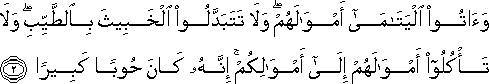 وَآتُوا الْيَتَامَىٰ أَمْوَالَهُمْ ۖ وَلَا تَتَبَدَّلُوا الْخَبِيثَ بِالطَّيِّبِ ۖ وَلَا تَأْكُلُوا أَمْوَالَهُمْ إِلَىٰ أَمْوَالِكُمْ ۚ إِنَّهُ كَانَ حُوبًا كَبِيرًا