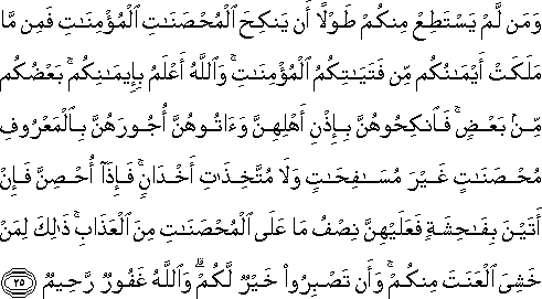 وَمَنْ لَمْ يَسْتَطِعْ مِنْكُمْ طَوْلًا أَنْ يَنْكِحَ الْمُحْصَنَاتِ الْمُؤْمِنَاتِ فَمِنْ مَا مَلَكَتْ أَيْمَانُكُمْ مِنْ فَتَيَاتِكُمُ الْمُؤْمِنَاتِ ۚ وَاللَّهُ أَعْلَمُ بِإِيمَانِكُمْ ۚ بَعْضُكُمْ مِنْ بَعْضٍ ۚ فَانْكِحُوهُنَّ بِإِذْنِ أَهْلِهِنَّ وَآتُوهُنَّ أُجُورَهُنَّ بِالْمَعْرُوفِ مُحْصَنَاتٍ غَيْرَ مُسَافِحَاتٍ وَلَا مُتَّخِذَاتِ أَخْدَانٍ ۚ فَإِذَا أُحْصِنَّ فَإِنْ أَتَيْنَ بِفَاحِشَةٍ فَعَلَيْهِنَّ نِصْفُ مَا عَلَى الْمُحْصَنَاتِ مِنَ الْعَذَابِ ۚ ذَٰلِكَ لِمَنْ خَشِيَ الْعَنَتَ مِنْكُمْ ۚ وَأَنْ تَصْبِرُوا خَيْرٌ لَكُمْ ۗ وَاللَّهُ غَفُورٌ رَحِيمٌ