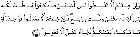 وَإِنْ خِفْتُمْ أَلَّا تُقْسِطُوا فِي الْيَتَامَىٰ فَانْكِحُوا مَا طَابَ لَكُمْ مِنَ النِّسَاءِ مَثْنَىٰ وَثُلَاثَ وَرُبَاعَ ۖ فَإِنْ خِفْتُمْ أَلَّا تَعْدِلُوا فَوَاحِدَةً أَوْ مَا مَلَكَتْ أَيْمَانُكُمْ ۚ ذَٰلِكَ أَدْنَىٰ أَلَّا تَعُولُوا