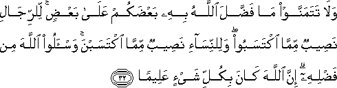 وَلَا تَتَمَنَّوْا مَا فَضَّلَ اللَّهُ بِهِ بَعْضَكُمْ عَلَىٰ بَعْضٍ ۚ لِلرِّجَالِ نَصِيبٌ مِمَّا اكْتَسَبُوا ۖ وَلِلنِّسَاءِ نَصِيبٌ مِمَّا اكْتَسَبْنَ ۚ وَاسْأَلُوا اللَّهَ مِنْ فَضْلِهِ ۗ إِنَّ اللَّهَ كَانَ بِكُلِّ شَيْءٍ عَلِيمًا