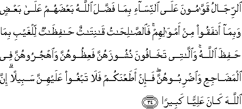 الرِّجَالُ قَوَّامُونَ عَلَى النِّسَاءِ بِمَا فَضَّلَ اللَّهُ بَعْضَهُمْ عَلَىٰ بَعْضٍ وَبِمَا أَنْفَقُوا مِنْ أَمْوَالِهِمْ ۚ فَالصَّالِحَاتُ قَانِتَاتٌ حَافِظَاتٌ لِلْغَيْبِ بِمَا حَفِظَ اللَّهُ ۚ وَاللَّاتِي تَخَافُونَ نُشُوزَهُنَّ فَعِظُوهُنَّ وَاهْجُرُوهُنَّ فِي الْمَضَاجِعِ وَاضْرِبُوهُنَّ ۖ فَإِنْ أَطَعْنَكُمْ فَلَا تَبْغُوا عَلَيْهِنَّ سَبِيلًا ۗ إِنَّ اللَّهَ كَانَ عَلِيًّا كَبِيرًا