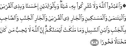 وَاعْبُدُوا اللَّهَ وَلَا تُشْرِكُوا بِهِ شَيْئًا ۖ وَبِالْوَالِدَيْنِ إِحْسَانًا وَبِذِي الْقُرْبَىٰ وَالْيَتَامَىٰ وَالْمَسَاكِينِ وَالْجَارِ ذِي الْقُرْبَىٰ وَالْجَارِ الْجُنُبِ وَالصَّاحِبِ بِالْجَنْبِ وَابْنِ السَّبِيلِ وَمَا مَلَكَتْ أَيْمَانُكُمْ ۗ إِنَّ اللَّهَ لَا يُحِبُّ مَنْ كَانَ مُخْتَالًا فَخُورًا