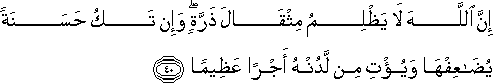 إِنَّ اللَّهَ لَا يَظْلِمُ مِثْقَالَ ذَرَّةٍ ۖ وَإِنْ تَكُ حَسَنَةً يُضَاعِفْهَا وَيُؤْتِ مِنْ لَدُنْهُ أَجْرًا عَظِيمًا