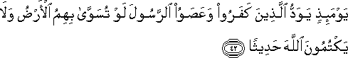 يَوْمَئِذٍ يَوَدُّ الَّذِينَ كَفَرُوا وَعَصَوُا الرَّسُولَ لَوْ تُسَوَّىٰ بِهِمُ الْأَرْضُ وَلَا يَكْتُمُونَ اللَّهَ حَدِيثًا