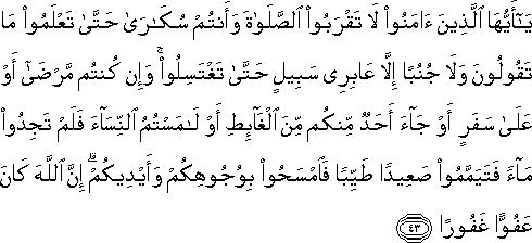 يَا أَيُّهَا الَّذِينَ آمَنُوا لَا تَقْرَبُوا الصَّلَاةَ وَأَنْتُمْ سُكَارَىٰ حَتَّىٰ تَعْلَمُوا مَا تَقُولُونَ وَلَا جُنُبًا إِلَّا عَابِرِي سَبِيلٍ حَتَّىٰ تَغْتَسِلُوا ۚ وَإِنْ كُنْتُمْ مَرْضَىٰ أَوْ عَلَىٰ سَفَرٍ أَوْ جَاءَ أَحَدٌ مِنْكُمْ مِنَ الْغَائِطِ أَوْ لَامَسْتُمُ النِّسَاءَ فَلَمْ تَجِدُوا مَاءً فَتَيَمَّمُوا صَعِيدًا طَيِّبًا فَامْسَحُوا بِوُجُوهِكُمْ وَأَيْدِيكُمْ ۗ إِنَّ اللَّهَ كَانَ عَفُوًّا غَفُورًا يَا أَيُّهَا الَّذِينَ آمَنُوا لَا تَقْرَبُوا الصَّلَاةَ وَأَنْتُمْ سُكَارَىٰ حَتَّىٰ تَعْلَمُوا مَا تَقُولُونَ وَلَا جُنُبًا إِلَّا عَابِرِي سَبِيلٍ حَتَّىٰ تَغْتَسِلُوا ۚ وَإِنْ كُنْتُمْ مَرْضَىٰ أَوْ عَلَىٰ سَفَرٍ أَوْ جَاءَ أَحَدٌ مِنْكُمْ مِنَ الْغَائِطِ أَوْ لَامَسْتُمُ النِّسَاءَ فَلَمْ تَجِدُوا مَاءً فَتَيَمَّمُوا صَعِيدًا طَيِّبًا فَامْسَحُوا بِوُجُوهِكُمْ وَأَيْدِيكُمْ ۗ إِنَّ اللَّهَ كَانَ عَفُوًّا غَفُورًا