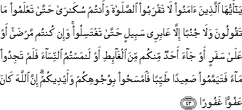 يَا أَيُّهَا الَّذِينَ آمَنُوا لَا تَقْرَبُوا الصَّلَاةَ وَأَنْتُمْ سُكَارَىٰ حَتَّىٰ تَعْلَمُوا مَا تَقُولُونَ وَلَا جُنُبًا إِلَّا عَابِرِي سَبِيلٍ حَتَّىٰ تَغْتَسِلُوا ۚ وَإِنْ كُنْتُمْ مَرْضَىٰ أَوْ عَلَىٰ سَفَرٍ أَوْ جَاءَ أَحَدٌ مِنْكُمْ مِنَ الْغَائِطِ أَوْ لَامَسْتُمُ النِّسَاءَ فَلَمْ تَجِدُوا مَاءً فَتَيَمَّمُوا صَعِيدًا طَيِّبًا فَامْسَحُوا بِوُجُوهِكُمْ وَأَيْدِيكُمْ ۗ إِنَّ اللَّهَ كَانَ عَفُوًّا غَفُورًا