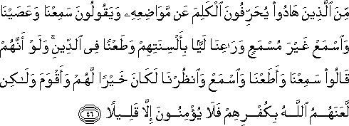 مِنَ الَّذِينَ هَادُوا يُحَرِّفُونَ الْكَلِمَ عَنْ مَوَاضِعِهِ وَيَقُولُونَ سَمِعْنَا وَعَصَيْنَا وَاسْمَعْ غَيْرَ مُسْمَعٍ وَرَاعِنَا لَيًّا بِأَلْسِنَتِهِمْ وَطَعْنًا فِي الدِّينِ ۚ وَلَوْ أَنَّهُمْ قَالُوا سَمِعْنَا وَأَطَعْنَا وَاسْمَعْ وَانْظُرْنَا لَكَانَ خَيْرًا لَهُمْ وَأَقْوَمَ وَلَٰكِنْ لَعَنَهُمُ اللَّهُ بِكُفْرِهِمْ فَلَا يُؤْمِنُونَ إِلَّا قَلِيلًا