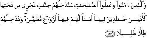 وَالَّذِينَ آمَنُوا وَعَمِلُوا الصَّالِحَاتِ سَنُدْخِلُهُمْ جَنَّاتٍ تَجْرِي مِنْ تَحْتِهَا الْأَنْهَارُ خَالِدِينَ فِيهَا أَبَدًا ۖ لَهُمْ فِيهَا أَزْوَاجٌ مُطَهَّرَةٌ ۖ وَنُدْخِلُهُمْ ظِلًّا ظَلِيلًا