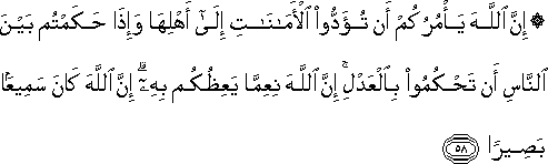 إِنَّ اللَّهَ يَأْمُرُكُمْ أَنْ تُؤَدُّوا الْأَمَانَاتِ إِلَىٰ أَهْلِهَا وَإِذَا حَكَمْتُمْ بَيْنَ النَّاسِ أَنْ تَحْكُمُوا بِالْعَدْلِ ۚ إِنَّ اللَّهَ نِعِمَّا يَعِظُكُمْ بِهِ ۗ إِنَّ اللَّهَ كَانَ سَمِيعًا بَصِيرًا