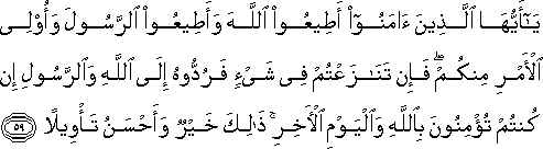 يَا أَيُّهَا الَّذِينَ آمَنُوا أَطِيعُوا اللَّهَ وَأَطِيعُوا الرَّسُولَ وَأُولِي الْأَمْرِ مِنْكُمْ ۖ فَإِنْ تَنَازَعْتُمْ فِي شَيْءٍ فَرُدُّوهُ إِلَى اللَّهِ وَالرَّسُولِ إِنْ كُنْتُمْ تُؤْمِنُونَ بِاللَّهِ وَالْيَوْمِ الْآخِرِ ۚ ذَٰلِكَ خَيْرٌ وَأَحْسَنُ تَأْوِيلًا