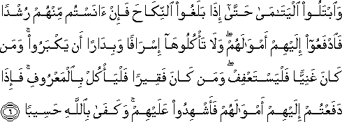 وَابْتَلُوا الْيَتَامَىٰ حَتَّىٰ إِذَا بَلَغُوا النِّكَاحَ فَإِنْ آنَسْتُمْ مِنْهُمْ رُشْدًا فَادْفَعُوا إِلَيْهِمْ أَمْوَالَهُمْ ۖ وَلَا تَأْكُلُوهَا إِسْرَافًا وَبِدَارًا أَنْ يَكْبَرُوا ۚ وَمَنْ كَانَ غَنِيًّا فَلْيَسْتَعْفِفْ ۖ وَمَنْ كَانَ فَقِيرًا فَلْيَأْكُلْ بِالْمَعْرُوفِ ۚ فَإِذَا دَفَعْتُمْ إِلَيْهِمْ أَمْوَالَهُمْ فَأَشْهِدُوا عَلَيْهِمْ ۚ وَكَفَىٰ بِاللَّهِ حَسِيبًا