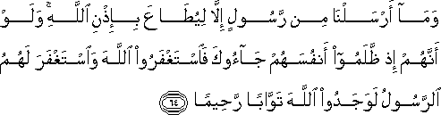 وَمَا أَرْسَلْنَا مِنْ رَسُولٍ إِلَّا لِيُطَاعَ بِإِذْنِ اللَّهِ ۚ وَلَوْ أَنَّهُمْ إِذْ ظَلَمُوا أَنْفُسَهُمْ جَاءُوكَ فَاسْتَغْفَرُوا اللَّهَ وَاسْتَغْفَرَ لَهُمُ الرَّسُولُ لَوَجَدُوا اللَّهَ تَوَّابًا رَحِيمًا