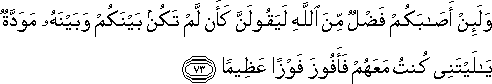 وَلَئِنْ أَصَابَكُمْ فَضْلٌ مِنَ اللَّهِ لَيَقُولَنَّ كَأَنْ لَمْ تَكُنْ بَيْنَكُمْ وَبَيْنَهُ مَوَدَّةٌ يَا لَيْتَنِي كُنْتُ مَعَهُمْ فَأَفُوزَ فَوْزًا عَظِيمًا