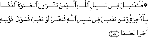 فَلْيُقَاتِلْ فِي سَبِيلِ اللَّهِ الَّذِينَ يَشْرُونَ الْحَيَاةَ الدُّنْيَا بِالْآخِرَةِ ۚ وَمَنْ يُقَاتِلْ فِي سَبِيلِ اللَّهِ فَيُقْتَلْ أَوْ يَغْلِبْ فَسَوْفَ نُؤْتِيهِ أَجْرًا عَظِيمًا