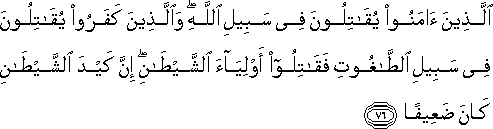 الَّذِينَ آمَنُوا يُقَاتِلُونَ فِي سَبِيلِ اللَّهِ ۖ وَالَّذِينَ كَفَرُوا يُقَاتِلُونَ فِي سَبِيلِ الطَّاغُوتِ فَقَاتِلُوا أَوْلِيَاءَ الشَّيْطَانِ ۖ إِنَّ كَيْدَ الشَّيْطَانِ كَانَ ضَعِيفًا