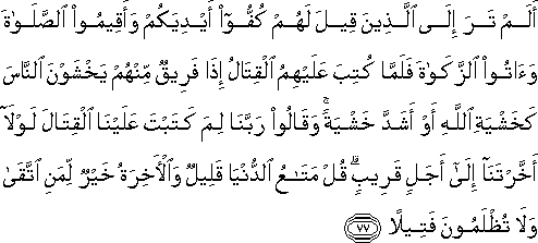 أَلَمْ تَرَ إِلَى الَّذِينَ قِيلَ لَهُمْ كُفُّوا أَيْدِيَكُمْ وَأَقِيمُوا الصَّلَاةَ وَآتُوا الزَّكَاةَ فَلَمَّا كُتِبَ عَلَيْهِمُ الْقِتَالُ إِذَا فَرِيقٌ مِنْهُمْ يَخْشَوْنَ النَّاسَ كَخَشْيَةِ اللَّهِ أَوْ أَشَدَّ خَشْيَةً ۚ وَقَالُوا رَبَّنَا لِمَ كَتَبْتَ عَلَيْنَا الْقِتَالَ لَوْلَا أَخَّرْتَنَا إِلَىٰ أَجَلٍ قَرِيبٍ ۗ قُلْ مَتَاعُ الدُّنْيَا قَلِيلٌ وَالْآخِرَةُ خَيْرٌ لِمَنِ اتَّقَىٰ وَلَا تُظْلَمُونَ فَتِيلًا