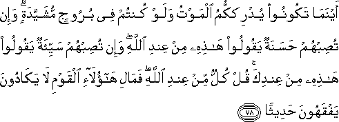 أَيْنَمَا تَكُونُوا يُدْرِكْكُمُ الْمَوْتُ وَلَوْ كُنْتُمْ فِي بُرُوجٍ مُشَيَّدَةٍ ۗ وَإِنْ تُصِبْهُمْ حَسَنَةٌ يَقُولُوا هَٰذِهِ مِنْ عِنْدِ اللَّهِ ۖ وَإِنْ تُصِبْهُمْ سَيِّئَةٌ يَقُولُوا هَٰذِهِ مِنْ عِنْدِكَ ۚ قُلْ كُلٌّ مِنْ عِنْدِ اللَّهِ ۖ فَمَالِ هَٰؤُلَاءِ الْقَوْمِ لَا يَكَادُونَ يَفْقَهُونَ حَدِيثًا