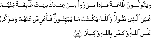 وَيَقُولُونَ طَاعَةٌ فَإِذَا بَرَزُوا مِنْ عِنْدِكَ بَيَّتَ طَائِفَةٌ مِنْهُمْ غَيْرَ الَّذِي تَقُولُ ۖ وَاللَّهُ يَكْتُبُ مَا يُبَيِّتُونَ ۖ فَأَعْرِضْ عَنْهُمْ وَتَوَكَّلْ عَلَى اللَّهِ ۚ وَكَفَىٰ بِاللَّهِ وَكِيلًا