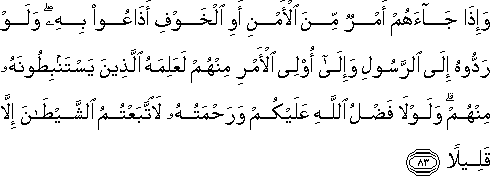 وَإِذَا جَاءَهُمْ أَمْرٌ مِنَ الْأَمْنِ أَوِ الْخَوْفِ أَذَاعُوا بِهِ ۖ وَلَوْ رَدُّوهُ إِلَى الرَّسُولِ وَإِلَىٰ أُولِي الْأَمْرِ مِنْهُمْ لَعَلِمَهُ الَّذِينَ يَسْتَنْبِطُونَهُ مِنْهُمْ ۗ وَلَوْلَا فَضْلُ اللَّهِ عَلَيْكُمْ وَرَحْمَتُهُ لَاتَّبَعْتُمُ الشَّيْطَانَ إِلَّا قَلِيلًا