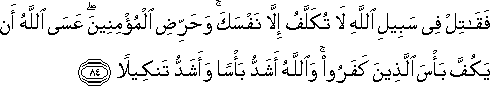 فَقَاتِلْ فِي سَبِيلِ اللَّهِ لَا تُكَلَّفُ إِلَّا نَفْسَكَ ۚ وَحَرِّضِ الْمُؤْمِنِينَ ۖ عَسَى اللَّهُ أَنْ يَكُفَّ بَأْسَ الَّذِينَ كَفَرُوا ۚ وَاللَّهُ أَشَدُّ بَأْسًا وَأَشَدُّ تَنْكِيلًا