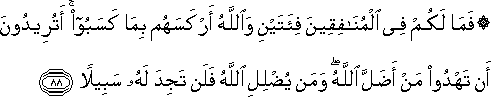 فَمَا لَكُمْ فِي الْمُنَافِقِينَ فِئَتَيْنِ وَاللَّهُ أَرْكَسَهُمْ بِمَا كَسَبُوا ۚ أَتُرِيدُونَ أَنْ تَهْدُوا مَنْ أَضَلَّ اللَّهُ ۖ وَمَنْ يُضْلِلِ اللَّهُ فَلَنْ تَجِدَ لَهُ سَبِيلًا