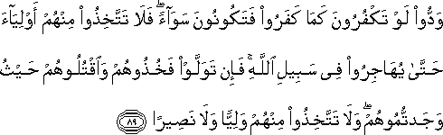 وَدُّوا لَوْ تَكْفُرُونَ كَمَا كَفَرُوا فَتَكُونُونَ سَوَاءً ۖ فَلَا تَتَّخِذُوا مِنْهُمْ أَوْلِيَاءَ حَتَّىٰ يُهَاجِرُوا فِي سَبِيلِ اللَّهِ ۚ فَإِنْ تَوَلَّوْا فَخُذُوهُمْ وَاقْتُلُوهُمْ حَيْثُ وَجَدْتُمُوهُمْ ۖ وَلَا تَتَّخِذُوا مِنْهُمْ وَلِيًّا وَلَا نَصِيرًا