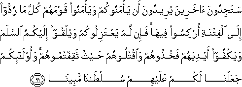 سَتَجِدُونَ آخَرِينَ يُرِيدُونَ أَنْ يَأْمَنُوكُمْ وَيَأْمَنُوا قَوْمَهُمْ كُلَّ مَا رُدُّوا إِلَى الْفِتْنَةِ أُرْكِسُوا فِيهَا ۚ فَإِنْ لَمْ يَعْتَزِلُوكُمْ وَيُلْقُوا إِلَيْكُمُ السَّلَمَ وَيَكُفُّوا أَيْدِيَهُمْ فَخُذُوهُمْ وَاقْتُلُوهُمْ حَيْثُ ثَقِفْتُمُوهُمْ ۚ وَأُولَٰئِكُمْ جَعَلْنَا لَكُمْ عَلَيْهِمْ سُلْطَانًا مُبِينًا