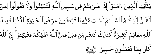 يَا أَيُّهَا الَّذِينَ آمَنُوا إِذَا ضَرَبْتُمْ فِي سَبِيلِ اللَّهِ فَتَبَيَّنُوا وَلَا تَقُولُوا لِمَنْ أَلْقَىٰ إِلَيْكُمُ السَّلَامَ لَسْتَ مُؤْمِنًا تَبْتَغُونَ عَرَضَ الْحَيَاةِ الدُّنْيَا فَعِنْدَ اللَّهِ مَغَانِمُ كَثِيرَةٌ ۚ كَذَٰلِكَ كُنْتُمْ مِنْ قَبْلُ فَمَنَّ اللَّهُ عَلَيْكُمْ فَتَبَيَّنُوا ۚ إِنَّ اللَّهَ كَانَ بِمَا تَعْمَلُونَ خَبِيرًا