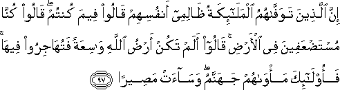 إِنَّ الَّذِينَ تَوَفَّاهُمُ الْمَلَائِكَةُ ظَالِمِي أَنْفُسِهِمْ قَالُوا فِيمَ كُنْتُمْ ۖ قَالُوا كُنَّا مُسْتَضْعَفِينَ فِي الْأَرْضِ ۚ قَالُوا أَلَمْ تَكُنْ أَرْضُ اللَّهِ وَاسِعَةً فَتُهَاجِرُوا فِيهَا ۚ فَأُولَٰئِكَ مَأْوَاهُمْ جَهَنَّمُ ۖ وَسَاءَتْ مَصِيرًا