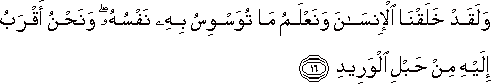 وَلَقَدْ خَلَقْنَا الْإِنْسَانَ وَنَعْلَمُ مَا تُوَسْوِسُ بِهِ نَفْسُهُ ۖ وَنَحْنُ أَقْرَبُ إِلَيْهِ مِنْ حَبْلِ الْوَرِيدِ وَلَقَدْ خَلَقْنَا الْإِنْسَانَ وَنَعْلَمُ مَا تُوَسْوِسُ بِهِ نَفْسُهُ ۖ وَنَحْنُ أَقْرَبُ إِلَيْهِ مِنْ حَبْلِ الْوَرِيدِ